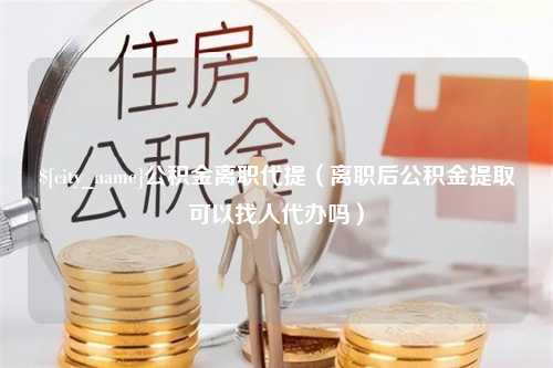 日照公积金离职代提（离职后公积金提取可以找人代办吗）