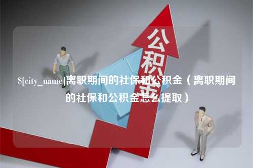 日照离职期间的社保和公积金（离职期间的社保和公积金怎么提取）